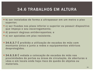  b) ser instaladas de forma a ultrapassar em um metro o piso
superior;
 c) ser fixadas nos pisos inferior e superior ou possuir dispositivo
que impeça o seu escorregamento;
 d) possuir degraus antiderrapantes; e
 e) ser apoiadas em piso resistente.
 34.6.3.7 É proibida a utilização de escadas de mão com
montante único e junto a redes e equipamentos elétricos
desprotegidos.
 34.6.3.8 É vedada a colocação de escadas de mão nas
proximidades de portas ou áreas de circulação, de aberturas e
vãos e em locais onde haja risco de queda de objetos ou
materiais.
53
34.6 TRABALHOS EM ALTURA
 