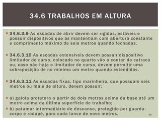  34.6.3.9 As escadas de abrir devem ser rígidas, estáveis e
possuir dispositivos que as mantenham com abertura constante
e comprimento máximo de seis metros quando fechadas.
 34.6.3.10 As escadas extensíveis devem possuir dispositivo
limitador de curso, colocado no quarto vão a contar da catraca
ou, caso não haja o limitador de curso, devem permitir uma
sobreposição de no mínimo um metro quando estendidas.
 34.6.3.11 As escadas fixas, tipo marinheiro, que possuam seis
metros ou mais de altura, devem possuir:
 a) gaiola protetora a partir de dois metros acima da base até um
metro acima da última superfície de trabalho;
 b) patamar intermediário de descanso, protegido por guarda-
corpo e rodapé, para cada lance de nove metros. 54
34.6 TRABALHOS EM ALTURA
 