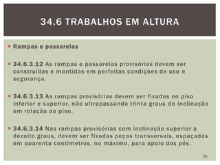  Rampas e passarelas
 34.6.3.12 As rampas e passarelas provisórias devem ser
construídas e mantidas em perfeitas condições de uso e
segurança.
 34.6.3.13 As rampas provisórias devem ser fixadas no piso
inferior e superior, não ultrapassando trinta graus de inclinação
em relação ao piso.
 34.6.3.14 Nas rampas provisórias com inclinação superior a
dezoito graus, devem ser fixadas peças transversais, espaçadas
em quarenta centímetros, no máximo, para apoio dos pés.
55
34.6 TRABALHOS EM ALTURA
 