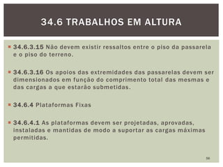 34.6.3.15 Não devem existir ressaltos entre o piso da passarela
e o piso do terreno.
 34.6.3.16 Os apoios das extremidades das passarelas devem ser
dimensionados em função do comprimento total das mesmas e
das cargas a que estarão submetidas.
 34.6.4 Plataformas Fixas
 34.6.4.1 As plataformas devem ser projetadas, aprovadas,
instaladas e mantidas de modo a suportar as cargas máximas
permitidas.
56
34.6 TRABALHOS EM ALTURA
 