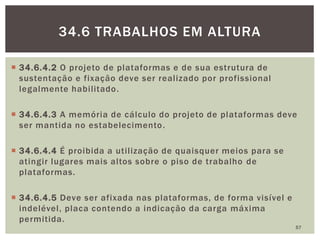  34.6.4.2 O projeto de plataformas e de sua estrutura de
sustentação e fixação deve ser realizado por profissional
legalmente habilitado.
 34.6.4.3 A memória de cálculo do projeto de plataformas deve
ser mantida no estabelecimento.
 34.6.4.4 É proibida a utilização de quaisquer meios para se
atingir lugares mais altos sobre o piso de trabalho de
plataformas.
 34.6.4.5 Deve ser afixada nas plataformas, de forma visível e
indelével, placa contendo a indicação da carga máxima
permitida.
57
34.6 TRABALHOS EM ALTURA
 