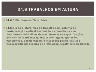  34.6.5 Plataformas Elevatórias
 34.6.5.1 As plataformas de trabalho com sistema de
movimentação vertical em pinhão e cremalheira e as
plataformas hidráulicas devem observar as especificações
técnicas do fabricante quanto à montagem, operação,
manutenção, desmontagem e inspeções periódicas, sob
responsabilidade técnica de profissional legalmente habilitado
58
34.6 TRABALHOS EM ALTURA
 