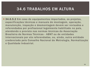  34.6.5.2 Em caso de equipamentos importados, os projetos,
especificações técnicas e manuais de montagem, operação,
manutenção, inspeção e desmontagem devem ser revisados e
referendados por profissional legalmente habilitado no país,
atendendo o previsto nas normas técnicas da Associação
Brasileira de Normas Técnicas - ABNT ou de entidades
internacionais por ela referendadas, ou, ainda, outra entidade
credenciada pelo Conselho Nacional de Metrologia, Normalização
e Qualidade Industrial.
59
34.6 TRABALHOS EM ALTURA
 