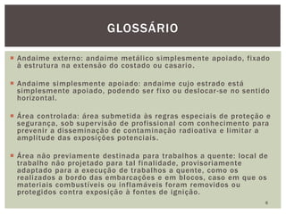  Andaime externo: andaime metálico simplesmente apoiado, fixado
à estrutura na extensão do costado ou casario.
 Andaime simplesmente apoiado: andaime cujo estrado está
simplesmente apoiado, podendo ser fixo ou deslocar-se no sentido
horizontal.
 Área controlada: área submetida às regras especiais de proteção e
segurança, sob supervisão de profissional com conhecimento para
prevenir a disseminação de contaminação radioativa e limitar a
amplitude das exposições potenciais.
 Área não previamente destinada para trabalhos a quente: local de
trabalho não projetado para tal finalidade, provisoriamente
adaptado para a execução de trabalhos a quente, como os
realizados a bordo das embarcações e em blocos, caso em que os
materiais combustíveis ou inflamáveis foram removidos ou
protegidos contra exposição à fontes de ignição.
6
GLOSSÁRIO
 