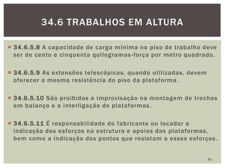  34.6.5.8 A capacidade de carga mínima no piso de trabalho deve
ser de cento e cinquenta quilogramas-força por metro quadrado.
 34.6.5.9 As extensões telescópicas, quando utilizadas, devem
oferecer a mesma resistência do piso da plataforma.
 34.6.5.10 São proibidas a improvisação na montagem de trechos
em balanço e a interligação de plataformas.
 34.6.5.11 É responsabilidade do fabricante ou locador a
indicação dos esforços na estrutura e apoios das plataformas,
bem como a indicação dos pontos que resistam a esses esforços.
61
34.6 TRABALHOS EM ALTURA
 