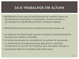  34.6.5.12 A área sob as plataformas de trabalho deve ser
devidamente sinalizada e delimitada, sendo proibida a
circulação de trabalhadores dentro daquele espaço.
 34.6.5.13 As plataformas elevatórias devem dispor de:
 a) sistema de sinalização sonora acionado automaticamente
durante sua subida e descida;
 b) botão de parada de emergência no painel de comando;
 c) dispositivos de segurança que garantam o perfeito
nivelamento no ponto de trabalho, que não pode exceder a
 inclinação máxima indicada pelo fabricante.
62
34.6 TRABALHOS EM ALTURA
 