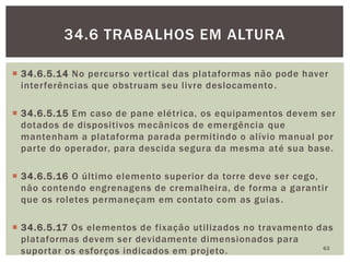  34.6.5.14 No percurso vertical das plataformas não pode haver
interferências que obstruam seu livre deslocamento.
 34.6.5.15 Em caso de pane elétrica, os equipamentos devem ser
dotados de dispositivos mecânicos de emergência que
mantenham a plataforma parada permitindo o alívio manual por
parte do operador, para descida segura da mesma até sua base.
 34.6.5.16 O último elemento superior da torre deve ser cego,
não contendo engrenagens de cremalheira, de forma a garantir
que os roletes permaneçam em contato com as guias.
 34.6.5.17 Os elementos de fixação utilizados no travamento das
plataformas devem ser devidamente dimensionados para
suportar os esforços indicados em projeto. 63
34.6 TRABALHOS EM ALTURA
 