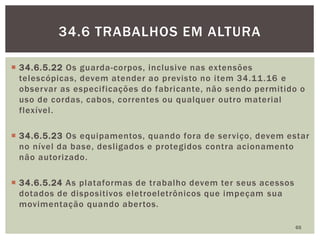  34.6.5.22 Os guarda-corpos, inclusive nas extensões
telescópicas, devem atender ao previsto no item 34.11.16 e
observar as especificações do fabricante, não sendo permitido o
uso de cordas, cabos, correntes ou qualquer outro material
flexível.
 34.6.5.23 Os equipamentos, quando fora de serviço, devem estar
no nível da base, desligados e protegidos contra acionamento
não autorizado.
 34.6.5.24 As plataformas de trabalho devem ter seus acessos
dotados de dispositivos eletroeletrônicos que impeçam sua
movimentação quando abertos.
65
34.6 TRABALHOS EM ALTURA
 