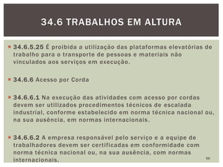  34.6.5.25 É proibida a utilização das plataformas elevatórias de
trabalho para o transporte de pessoas e materiais não
vinculados aos serviços em execução.
 34.6.6 Acesso por Corda
 34.6.6.1 Na execução das atividades com acesso por cordas
devem ser utilizados procedimentos técnicos de escalada
industrial, conforme estabelecido em norma técnica nacional ou,
na sua ausência, em normas internacionais.
 34.6.6.2 A empresa responsável pelo serviço e a equipe de
trabalhadores devem ser certificadas em conformidade com
norma técnica nacional ou, na sua ausência, com normas
internacionais. 66
34.6 TRABALHOS EM ALTURA
 