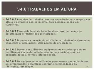  34.6.6.3 A equipe de trabalho deve ser capacitada para resgate em
altura e composta por, no mínimo, três pessoas, sendo um
supervisor.
 34.6.6.4 Para cada local de trabalho deve haver um plano de
autorresgate e resgate dos profissionais.
 34.6.6.5 Durante a execução da atividade, o trabalhador deve estar
conectado a, pelo menos, dois pontos de ancoragem.
 34.6.6.6 Devem ser utilizados equipamentos e cordas que sejam
certificados em conformidade com normas nacionais ou, na
ausência dessas, normas internacionais.
 34.6.6.7 Os equipamentos utilizados para acesso por corda devem
ser armazenados e mantidos conforme recomendação do
fabricante/fornecedor. 67
34.6 TRABALHOS EM ALTURA
 