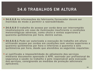  34.6.6.8 As informações do fabricante/fornecedor devem ser
mantidas de modo a permitir a rastreabilidade.
 34.6.6.9 O trabalho de acesso por corda deve ser interrompido
imediatamente em caso de iluminação insuficiente e condições
meteorológicas adversas, como chuva e ventos superiores a
quarenta quilômetros por hora, dentre outras.
 34.6.6.9.1 Pode ser autorizada a execução de trabalho em altura
utilizando acesso por cordas em condições com ventos superiores a
quarenta quilômetros por hora e inferiores a quarenta e seis
quilômetros por hora, desde que atendidos os seguintes requisitos:
 a) justificada a impossibilidade do adiamento dos serviços
mediante documento apensado à APR, assinado por profissional de
segurança e saúde no trabalho e pelo responsável pela execução
dos serviços, consignando as medidas de proteção adicionais
aplicáveis;
68
34.6 TRABALHOS EM ALTURA
 