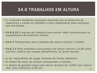  b) realizada mediante operação assistida por profissional de
segurança e saúde no trabalho e pelo responsável pela execução
das atividades.
 34.6.6.10 A equipe de trabalho deve portar rádio comunicador ou
equipamento de telefonia similar.
 34.6.7 Plataformas para trabalho em altura inferior a 2,00m.
 34.6.7.1 Para trabalhos executados em altura inferior a 2,00 (dois
metros), podem ser usadas plataformas, as quais devem:
 a) ter capacidade de carga indicada de forma indelével;
 b) dispor de meio de acesso incorporado à mesma;
 c) dispor de guarda-corpo com altura mínima de 1,00m (um metro)
com vãos inferiores a 50 cm; 69
34.6 TRABALHOS EM ALTURA
 