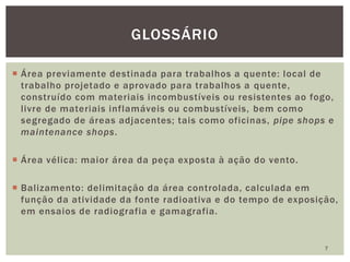  Área previamente destinada para trabalhos a quente: local de
trabalho projetado e aprovado para trabalhos a quente,
construído com materiais incombustíveis ou resistentes ao fogo,
livre de materiais inflamáveis ou combustíveis, bem como
segregado de áreas adjacentes; tais como oficinas, pipe shops e
maintenance shops.
 Área vélica: maior área da peça exposta à ação do vento.
 Balizamento: delimitação da área controlada, calculada em
função da atividade da fonte radioativa e do tempo de exposição,
em ensaios de radiografia e gamagrafia.
7
GLOSSÁRIO
 