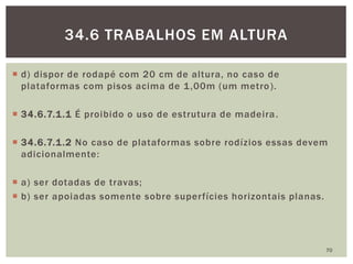  d) dispor de rodapé com 20 cm de altura, no caso de
plataformas com pisos acima de 1,00m (um metro).
 34.6.7.1.1 É proibido o uso de estrutura de madeira.
 34.6.7.1.2 No caso de plataformas sobre rodízios essas devem
adicionalmente:
 a) ser dotadas de travas;
 b) ser apoiadas somente sobre superfícies horizontais planas.
70
34.6 TRABALHOS EM ALTURA
 