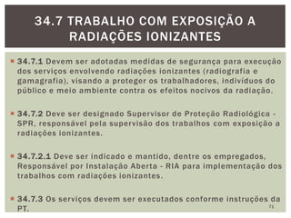  34.7.1 Devem ser adotadas medidas de segurança para execução
dos serviços envolvendo radiações ionizantes (radiografia e
gamagrafia), visando a proteger os trabalhadores, indivíduos do
público e meio ambiente contra os efeitos nocivos da radiação.
 34.7.2 Deve ser designado Supervisor de Proteção Radiológica -
SPR, responsável pela supervisão dos trabalhos com exposição a
radiações ionizantes.
 34.7.2.1 Deve ser indicado e mantido, dentre os empregados,
Responsável por Instalação Aberta - RIA para implementação dos
trabalhos com radiações ionizantes.
 34.7.3 Os serviços devem ser executados conforme instruções da
PT. 71
34.7 TRABALHO COM EXPOSIÇÃO A
RADIAÇÕES IONIZANTES
 