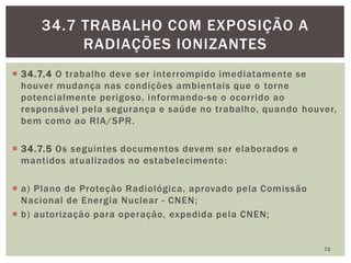  34.7.4 O trabalho deve ser interrompido imediatamente se
houver mudança nas condições ambientais que o torne
potencialmente perigoso, informando-se o ocorrido ao
responsável pela segurança e saúde no trabalho, quando houver,
bem como ao RIA/SPR.
 34.7.5 Os seguintes documentos devem ser elaborados e
mantidos atualizados no estabelecimento:
 a) Plano de Proteção Radiológica, aprovado pela Comissão
Nacional de Energia Nuclear - CNEN;
 b) autorização para operação, expedida pela CNEN;
72
34.7 TRABALHO COM EXPOSIÇÃO A
RADIAÇÕES IONIZANTES
 