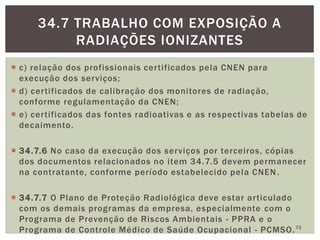  c) relação dos profissionais certificados pela CNEN para
execução dos serviços;
 d) certificados de calibração dos monitores de radiação,
conforme regulamentação da CNEN;
 e) certificados das fontes radioativas e as respectivas tabelas de
decaimento.
 34.7.6 No caso da execução dos serviços por terceiros, cópias
dos documentos relacionados no item 34.7.5 devem permanecer
na contratante, conforme período estabelecido pela CNEN.
 34.7.7 O Plano de Proteção Radiológica deve estar articulado
com os demais programas da empresa, especialmente com o
Programa de Prevenção de Riscos Ambientais - PPRA e o
Programa de Controle Médico de Saúde Ocupacional - PCMSO.73
34.7 TRABALHO COM EXPOSIÇÃO A
RADIAÇÕES IONIZANTES
 
