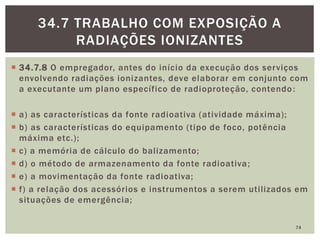  34.7.8 O empregador, antes do início da execução dos serviços
envolvendo radiações ionizantes, deve elaborar em conjunto com
a executante um plano específico de radioproteção, contendo:
 a) as características da fonte radioativa (atividade máxima);
 b) as características do equipamento (tipo de foco, potência
máxima etc.);
 c) a memória de cálculo do balizamento;
 d) o método de armazenamento da fonte radioativa;
 e) a movimentação da fonte radioativa;
 f) a relação dos acessórios e instrumentos a serem utilizados em
situações de emergência;
74
34.7 TRABALHO COM EXPOSIÇÃO A
RADIAÇÕES IONIZANTES
 