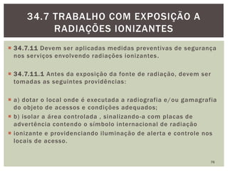  34.7.11 Devem ser aplicadas medidas preventivas de segurança
nos serviços envolvendo radiações ionizantes.
 34.7.11.1 Antes da exposição da fonte de radiação, devem ser
tomadas as seguintes providências:
 a) dotar o local onde é executada a radiografia e/ou gamagrafia
do objeto de acessos e condições adequados;
 b) isolar a área controlada , sinalizando-a com placas de
advertência contendo o símbolo internacional de radiação
 ionizante e providenciando iluminação de alerta e controle nos
locais de acesso.
76
34.7 TRABALHO COM EXPOSIÇÃO A
RADIAÇÕES IONIZANTES
 