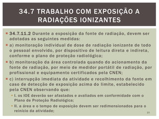  34.7.11.2 Durante a exposição da fonte de radiação, devem ser
adotadas as seguintes medidas:
 a) monitoração individual de dose de radiação ionizante de todo
o pessoal envolvido, por dispositivo de leitura direta e indireta,
conforme o plano de proteção radiológica;
 b) monitoração da área controlada quando do acionamento da
fonte de radiação, por meio de medidor portátil de radiação, por
profissional e equipamento certificados pela CNEN;
 c) interrupção imediata da atividade e recolhimento da fonte em
caso de detecção de exposição acima do limite, estabelecido
pela CNEN observando que:
 I. os IOE deverão ser afastados e avaliados em conformidade com o
Plano de Proteção Radiológica;
 II. a área e o tempo de exposição devem ser redimensionados para o
reinício da atividade; 77
34.7 TRABALHO COM EXPOSIÇÃO A
RADIAÇÕES IONIZANTES
 