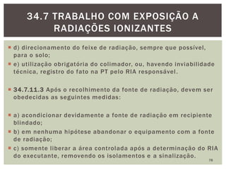 d) direcionamento do feixe de radiação, sempre que possível,
para o solo;
 e) utilização obrigatória do colimador, ou, havendo inviabilidade
técnica, registro do fato na PT pelo RIA responsável.
 34.7.11.3 Após o recolhimento da fonte de radiação, devem ser
obedecidas as seguintes medidas:
 a) acondicionar devidamente a fonte de radiação em recipiente
blindado;
 b) em nenhuma hipótese abandonar o equipamento com a fonte
de radiação;
 c) somente liberar a área controlada após a determinação do RIA
do executante, removendo os isolamentos e a sinalização.
78
34.7 TRABALHO COM EXPOSIÇÃO A
RADIAÇÕES IONIZANTES
 