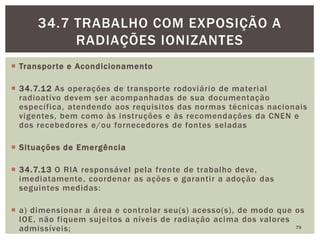  Transporte e Acondicionamento
 34.7.12 As operações de transporte rodoviário de material
radioativo devem ser acompanhadas de sua documentação
específica, atendendo aos requisitos das normas técnicas nacionais
vigentes, bem como às instruções e às recomendações da CNEN e
dos recebedores e/ou fornecedores de fontes seladas
 Situações de Emergência
 34.7.13 O RIA responsável pela frente de trabalho deve,
imediatamente, coordenar as ações e garantir a adoção das
seguintes medidas:
 a) dimensionar a área e controlar seu(s) acesso(s), de modo que os
IOE, não fiquem sujeitos a níveis de radiação acima dos valores
admissíveis; 79
34.7 TRABALHO COM EXPOSIÇÃO A
RADIAÇÕES IONIZANTES
 