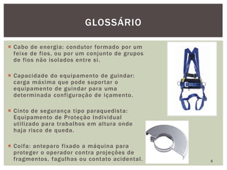  Cabo de energia: condutor formado por um
feixe de fios, ou por um conjunto de grupos
de fios não isolados entre si.
 Capacidade do equipamento de guindar:
carga máxima que pode suportar o
equipamento de guindar para uma
determinada configuração de içamento.
 Cinto de segurança tipo paraquedista:
Equipamento de Proteção Individual
utilizado para trabalhos em altura onde
haja risco de queda.
 Coifa: anteparo fixado a máquina para
proteger o operador contra projeções de
fragmentos, fagulhas ou contato acidental. 8
GLOSSÁRIO
 