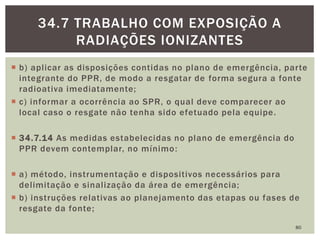  b) aplicar as disposições contidas no plano de emergência, parte
integrante do PPR, de modo a resgatar de forma segura a fonte
radioativa imediatamente;
 c) informar a ocorrência ao SPR, o qual deve comparecer ao
local caso o resgate não tenha sido efetuado pela equipe.
 34.7.14 As medidas estabelecidas no plano de emergência do
PPR devem contemplar, no mínimo:
 a) método, instrumentação e dispositivos necessários para
delimitação e sinalização da área de emergência;
 b) instruções relativas ao planejamento das etapas ou fases de
resgate da fonte;
80
34.7 TRABALHO COM EXPOSIÇÃO A
RADIAÇÕES IONIZANTES
 