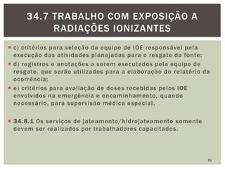 c) critérios para seleção da equipe de IOE responsável pela
execução das atividades planejadas para o resgate da fonte;
 d) registros e anotações a serem executados pela equipe de
resgate, que serão utilizados para a elaboração do relatório da
ocorrência;
 e) critérios para avaliação de doses recebidas pelos IOE
envolvidos na emergência e encaminhamento, quando
necessário, para supervisão médica especial.
 34.8.1 Os serviços de jateamento/hidrojateamento somente
devem ser realizados por trabalhadores capacitados.
81
34.7 TRABALHO COM EXPOSIÇÃO A
RADIAÇÕES IONIZANTES
 