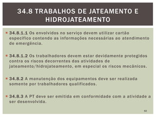  34.8.1.1 Os envolvidos no serviço devem utilizar cartão
especifico contendo as informações necessárias ao atendimento
de emergência.
 34.8.1.2 Os trabalhadores devem estar devidamente protegidos
contra os riscos decorrentes das atividades de
jateamento/hidrojateamento, em especial os riscos mecânicos.
 34.8.2 A manutenção dos equipamentos deve ser realizada
somente por trabalhadores qualificados.
 34.8.3 A PT deve ser emitida em conformidade com a atividade a
ser desenvolvida.
82
34.8 TRABALHOS DE JATEAMENTO E
HIDROJATEAMENTO
 