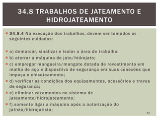  34.8.4 Na execução dos trabalhos, devem ser tomados os
seguintes cuidados:
 a) demarcar, sinalizar e isolar a área de trabalho;
 b) aterrar a máquina de jato/hidrojato;
 c) empregar mangueira/mangote dotada de revestimento em
malha de aço e dispositivo de segurança em suas conexões que
impeça o chicoteamento;
 d) verificar as condições dos equipamentos, acessórios e travas
de segurança;
 e) eliminar vazamentos no sistema de
jateamento/hidrojateamento;
 f) somente ligar a máquina após a autorização do
jatista/hidrojatista;
83
34.8 TRABALHOS DE JATEAMENTO E
HIDROJATEAMENTO
 