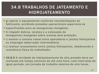  g) operar o equipamento conforme recomendações do
fabricante, proibindo pressões operacionais superiores às
 especificadas para as mangueiras/mangotes;
 h) impedir dobras, torções e a colocação de
mangueiras/mangotes sobre arestas sem proteção;
 i) manter o contato visual entre operadores e jatista/hidrojatista
ou empregar observador intermediário;
 j) realizar revezamento entre jatista/hidrojatista, obedecendo à
resistência física do trabalhador.
 34.8.5 A atividade de hidrojateamento de alta pressão deve ser
realizada em tempo contínuo de até uma hora; com intervalos de
igual período, em jornada de trabalho máxima de oito horas.
84
34.8 TRABALHOS DE JATEAMENTO E
HIDROJATEAMENTO
 