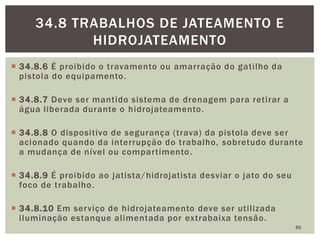  34.8.6 É proibido o travamento ou amarração do gatilho da
pistola do equipamento.
 34.8.7 Deve ser mantido sistema de drenagem para retirar a
água liberada durante o hidrojateamento.
 34.8.8 O dispositivo de segurança (trava) da pistola deve ser
acionado quando da interrupção do trabalho, sobretudo durante
a mudança de nível ou compartimento.
 34.8.9 É proibido ao jatista/hidrojatista desviar o jato do seu
foco de trabalho.
 34.8.10 Em serviço de hidrojateamento deve ser utilizada
iluminação estanque alimentada por extrabaixa tensão.
85
34.8 TRABALHOS DE JATEAMENTO E
HIDROJATEAMENTO
 