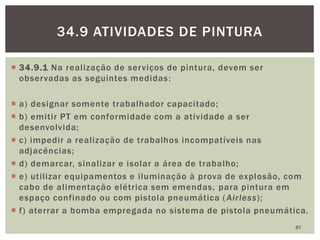  34.9.1 Na realização de serviços de pintura, devem ser
observadas as seguintes medidas:
 a) designar somente trabalhador capacitado;
 b) emitir PT em conformidade com a atividade a ser
desenvolvida;
 c) impedir a realização de trabalhos incompatíveis nas
adjacências;
 d) demarcar, sinalizar e isolar a área de trabalho;
 e) utilizar equipamentos e iluminação à prova de explosão, com
cabo de alimentação elétrica sem emendas, para pintura em
espaço confinado ou com pistola pneumática (Airless);
 f) aterrar a bomba empregada no sistema de pistola pneumática.
87
34.9 ATIVIDADES DE PINTURA
 