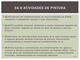  34.9.2 Devem ser implementadas as recomendações da FISPQ,
treinando o trabalhador quanto a suas disposições.
 34.9.3 É proibido consumir alimentos e portar materiais capazes de
gerar centelha, fagulha ou chama na área da pintura e em seu
entorno.
 34.9.4 Deve ser providenciada renovação de ar para eliminar gases
e vapores gerados durante o serviço de pintura, monitorando
continuamente a concentração de contaminantes no ar.
 34.9.4.1 Quando a concentração de contaminantes for igual ou
superior a dez por cento do Limite Inferior de Explosividade - LIE, o
serviço deve ser imediatamente interrompido e o compartimento
evacuado, implementando-se ventilação adicional.
88
34.9 ATIVIDADES DE PINTURA
 