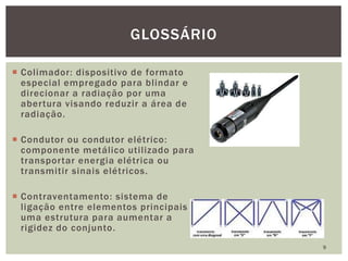  Colimador: dispositivo de formato
especial empregado para blindar e
direcionar a radiação por uma
abertura visando reduzir a área de
radiação.
 Condutor ou condutor elétrico:
componente metálico utilizado para
transportar energia elétrica ou
transmitir sinais elétricos.
 Contraventamento: sistema de
ligação entre elementos principais de
uma estrutura para aumentar a
rigidez do conjunto.
9
GLOSSÁRIO
 