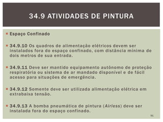  Espaço Confinado
 34.9.10 Os quadros de alimentação elétricos devem ser
instalados fora do espaço confinado, com distância mínima de
dois metros de sua entrada.
 34.9.11 Deve ser mantido equipamento autônomo de proteção
respiratória ou sistema de ar mandado disponível e de fácil
acesso para situações de emergência.
 34.9.12 Somente deve ser utilizada alimentação elétrica em
extrabaixa tensão.
 34.9.13 A bomba pneumática de pintura (Airless) deve ser
instalada fora do espaço confinado.
91
34.9 ATIVIDADES DE PINTURA
 