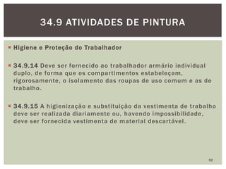  Higiene e Proteção do Trabalhador
 34.9.14 Deve ser fornecido ao trabalhador armário individual
duplo, de forma que os compartimentos estabeleçam,
rigorosamente, o isolamento das roupas de uso comum e as de
trabalho.
 34.9.15 A higienização e substituição da vestimenta de trabalho
deve ser realizada diariamente ou, havendo impossibilidade,
deve ser fornecida vestimenta de material descartável.
92
34.9 ATIVIDADES DE PINTURA
 