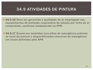  34.9.16 Deve ser garantida a qualidade do ar empregado nos
equipamentos de proteção respiratória de adução por linha de ar
comprimido, conforme estabelecido no PPR.
 34.9.17 Devem ser mantidos lava-olhos de emergência próximo
ao local da pintura e disponibilizados chuveiros de emergência
em locais definidos pela APR.
93
34.9 ATIVIDADES DE PINTURA
 
