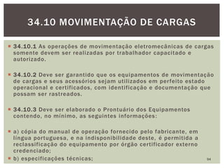  34.10.1 As operações de movimentação eletromecânicas de cargas
somente devem ser realizadas por trabalhador capacitado e
autorizado.
 34.10.2 Deve ser garantido que os equipamentos de movimentação
de cargas e seus acessórios sejam utilizados em perfeito estado
operacional e certificados, com identificação e documentação que
possam ser rastreados.
 34.10.3 Deve ser elaborado o Prontuário dos Equipamentos
contendo, no mínimo, as seguintes informações:
 a) cópia do manual de operação fornecido pelo fabricante, em
língua portuguesa, e na indisponibilidade deste, é permitida a
reclassificação do equipamento por órgão certificador externo
credenciado;
 b) especificações técnicas; 94
34.10 MOVIMENTAÇÃO DE CARGAS
 