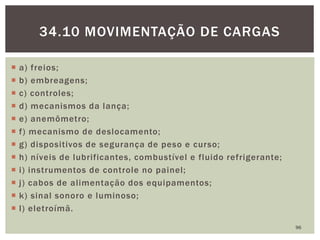  a) freios;
 b) embreagens;
 c) controles;
 d) mecanismos da lança;
 e) anemômetro;
 f) mecanismo de deslocamento;
 g) dispositivos de segurança de peso e curso;
 h) níveis de lubrificantes, combustível e fluido refrigerante;
 i) instrumentos de controle no painel;
 j) cabos de alimentação dos equipamentos;
 k) sinal sonoro e luminoso;
 l) eletroímã.
96
34.10 MOVIMENTAÇÃO DE CARGAS
 