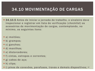  34.10.5 Antes de iniciar a jornada de trabalho, o sinaleiro deve
inspecionar e registrar em lista de verificação (checklist) os
acessórios de movimentação de cargas, contemplando, no
mínimo, os seguintes itens:
 a) moitões;
 b) grampos;
 c) ganchos;
 d) manilhas;
 e) distorcedores;
 f) cintas, estropos e correntes;
 g) cabos de aço;
 h) clips;
 i) pinos de conexões, parafusos, travas e demais dispositivos; 97
34.10 MOVIMENTAÇÃO DE CARGAS
 