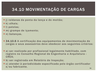  j) roldanas da ponta da lança e do moitão;
 k) olhais;
 l) patolas;
 m) grampo de içamento;
 n) balanças.
 34.10.6 A certificação dos equipamentos de movimentação de
cargas e seus assessórios deve obedecer aos seguintes critérios:
 a) ser realizada por profissional legalmente habilitado, com
registro no Conselho Regional de Engenharia e Arquitetura -
CREA;
 b) ser registrada em Relatório de Inspeção;
 c) atender à periodicidade especificada pelo órgão certificador
e/ou fabricante. 98
34.10 MOVIMENTAÇÃO DE CARGAS
 