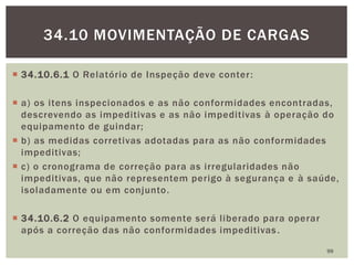  34.10.6.1 O Relatório de Inspeção deve conter:
 a) os itens inspecionados e as não conformidades encontradas,
descrevendo as impeditivas e as não impeditivas à operação do
equipamento de guindar;
 b) as medidas corretivas adotadas para as não conformidades
impeditivas;
 c) o cronograma de correção para as irregularidades não
impeditivas, que não representem perigo à segurança e à saúde,
isoladamente ou em conjunto.
 34.10.6.2 O equipamento somente será liberado para operar
após a correção das não conformidades impeditivas.
99
34.10 MOVIMENTAÇÃO DE CARGAS
 