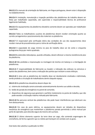 Este texto não substitui o publicado no DOU
34.6.5.3 Os manuais de orientação do fabricante, em língua portuguesa, devem estar à disposição
no estabelecimento.
34.6.5.4 A instalação, manutenção e inspeção periódica das plataformas de trabalho devem ser
feitas por trabalhador capacitado, sob supervisão e responsabilidade técnica de profissional
legalmente habilitado.
34.6.5.5 Os equipamentos da plataforma elevatória somente devem ser operados por trabalhador
capacitado.
34.6.5.6 Todos os trabalhadores usuários de plataformas devem receber orientação quanto ao
correto carregamento e posicionamento dos materiais na plataforma.
34.6.5.7 O responsável pela verificação diária das condições de uso dos equipamentos deve
receber manual de procedimentos para a rotina de verificação diária.
34.6.5.8 A capacidade de carga mínima no piso de trabalho deve ser de cento e cinquenta
quilogramas-força por metro quadrado.
34.6.5.9 As extensões telescópicas, quando utilizadas, devem oferecer a mesma resistência do piso
da plataforma.
34.6.5.10 São proibidas a improvisação na montagem de trechos em balanço e a interligação de
plataformas.
34.6.5.11 É responsabilidade do fabricante ou locador a indicação dos esforços na estrutura e
apoios das plataformas, bem como a indicação dos pontos que resistam a esses esforços.
34.6.5.12 A área sob as plataformas de trabalho deve ser devidamente sinalizada e delimitada,
sendo proibida a circulação de trabalhadores dentro daquele espaço.
34.6.5.13 As plataformas elevatórias devem dispor de:
a) sistema de sinalização sonora acionado automaticamente durante sua subida e descida;
b) botão de parada de emergência no painel de comando;
c) dispositivos de segurança que garantam o perfeito nivelamento no ponto de trabalho, que não
pode exceder a inclinação máxima indicada pelo fabricante.
34.6.5.14 No percurso vertical das plataformas não pode haver interferências que obstruam seu
livre deslocamento.
34.6.5.15 Em caso de pane elétrica, os equipamentos devem ser dotados de dispositivos
mecânicos de emergência que mantenham a plataforma parada permitindo o alívio manual por
parte do operador, para descida segura da mesma até sua base.
34.6.5.16 O último elemento superior da torre deve ser cego, não contendo engrenagens de
cremalheira, de forma a garantir que os roletes permaneçam em contato com as guias.
 