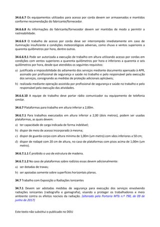 Este texto não substitui o publicado no DOU
34.6.6.7 Os equipamentos utilizados para acesso por corda devem ser armazenados e mantidos
conforme recomendação do fabricante/fornecedor.
34.6.6.8 As informações do fabricante/fornecedor devem ser mantidas de modo a permitir a
rastreabilidade.
34.6.6.9 O trabalho de acesso por corda deve ser interrompido imediatamente em caso de
iluminação insuficiente e condições meteorológicas adversas, como chuva e ventos superiores a
quarenta quilômetros por hora, dentre outras.
34.6.6.9.1 Pode ser autorizada a execução de trabalho em altura utilizando acesso por cordas em
condições com ventos superiores a quarenta quilômetros por hora e inferiores a quarenta e seis
quilômetros por hora, desde que atendidos os seguintes requisitos:
a) justificada a impossibilidade do adiamento dos serviços mediante documento apensado à APR,
assinado por profissional de segurança e saúde no trabalho e pelo responsável pela execução
dos serviços, consignando as medidas de proteção adicionais aplicáveis;
b) realizada mediante operação assistida por profissional de segurança e saúde no trabalho e pelo
responsável pela execução das atividades.
34.6.6.10 A equipe de trabalho deve portar rádio comunicador ou equipamento de telefonia
similar.
34.6.7 Plataformas para trabalho em altura inferior a 2,00m.
34.6.7.1 Para trabalhos executados em altura inferior a 2,00 (dois metros), podem ser usadas
plataformas, as quais devem:
a) ter capacidade de carga indicada de forma indelével;
b) dispor de meio de acesso incorporado à mesma;
c) dispor de guarda-corpo com altura mínima de 1,00m (um metro) com vãos inferiores a 50 cm;
d) dispor de rodapé com 20 cm de altura, no caso de plataformas com pisos acima de 1,00m (um
metro).
34.6.7.1.1 É proibido o uso de estrutura de madeira.
34.6.7.1.2 No caso de plataformas sobre rodízios essas devem adicionalmente:
a) ser dotadas de travas;
b) ser apoiadas somente sobre superfícies horizontais planas.
34.7 Trabalho com Exposição a Radiações Ionizantes
34.7.1 Devem ser adotadas medidas de segurança para execução dos serviços envolvendo
radiações ionizantes (radiografia e gamagrafia), visando a proteger os trabalhadores e meio
ambiente contra os efeitos nocivos da radiação. (alterado pela Portaria MTb n.º 790, de 09 de
junho de 2017)
 