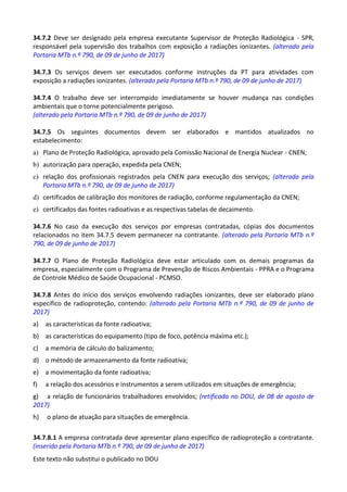 Este texto não substitui o publicado no DOU
34.7.2 Deve ser designado pela empresa executante Supervisor de Proteção Radiológica - SPR,
responsável pela supervisão dos trabalhos com exposição a radiações ionizantes. (alterado pela
Portaria MTb n.º 790, de 09 de junho de 2017)
34.7.3 Os serviços devem ser executados conforme instruções da PT para atividades com
exposição a radiações ionizantes. (alterado pela Portaria MTb n.º 790, de 09 de junho de 2017)
34.7.4 O trabalho deve ser interrompido imediatamente se houver mudança nas condições
ambientais que o torne potencialmente perigoso.
(alterado pela Portaria MTb n.º 790, de 09 de junho de 2017)
34.7.5 Os seguintes documentos devem ser elaborados e mantidos atualizados no
estabelecimento:
a) Plano de Proteção Radiológica, aprovado pela Comissão Nacional de Energia Nuclear - CNEN;
b) autorização para operação, expedida pela CNEN;
c) relação dos profissionais registrados pela CNEN para execução dos serviços; (alterada pela
Portaria MTb n.º 790, de 09 de junho de 2017)
d) certificados de calibração dos monitores de radiação, conforme regulamentação da CNEN;
e) certificados das fontes radioativas e as respectivas tabelas de decaimento.
34.7.6 No caso da execução dos serviços por empresas contratadas, cópias dos documentos
relacionados no item 34.7.5 devem permanecer na contratante. (alterado pela Portaria MTb n.º
790, de 09 de junho de 2017)
34.7.7 O Plano de Proteção Radiológica deve estar articulado com os demais programas da
empresa, especialmente com o Programa de Prevenção de Riscos Ambientais - PPRA e o Programa
de Controle Médico de Saúde Ocupacional - PCMSO.
34.7.8 Antes do início dos serviços envolvendo radiações ionizantes, deve ser elaborado plano
específico de radioproteção, contendo: (alterado pela Portaria MTb n.º 790, de 09 de junho de
2017)
a) as características da fonte radioativa;
b) as características do equipamento (tipo de foco, potência máxima etc.);
c) a memória de cálculo do balizamento;
d) o método de armazenamento da fonte radioativa;
e) a movimentação da fonte radioativa;
f) a relação dos acessórios e instrumentos a serem utilizados em situações de emergência;
g) a relação de funcionários trabalhadores envolvidos; (retificada no DOU, de 08 de agosto de
2017)
h) o plano de atuação para situações de emergência.
34.7.8.1 A empresa contratada deve apresentar plano específico de radioproteção a contratante.
(inserido pela Portaria MTb n.º 790, de 09 de junho de 2017)
 