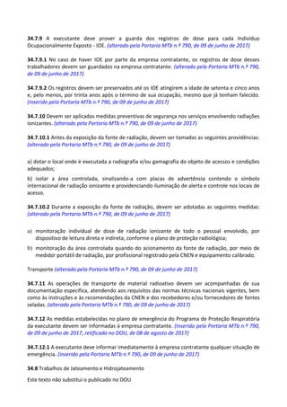 Este texto não substitui o publicado no DOU
34.7.9 A executante deve prover a guarda dos registros de dose para cada Indivíduo
Ocupacionalmente Exposto - IOE. (alterado pela Portaria MTb n.º 790, de 09 de junho de 2017)
34.7.9.1 No caso de haver IOE por parte da empresa contratante, os registros de dose desses
trabalhadores devem ser guardados na empresa contratante. (alterado pela Portaria MTb n.º 790,
de 09 de junho de 2017)
34.7.9.2 Os registros devem ser preservados até os IOE atingirem a idade de setenta e cinco anos
e, pelo menos, por trinta anos após o término de sua ocupação, mesmo que já tenham falecido.
(inserido pela Portaria MTb n.º 790, de 09 de junho de 2017)
34.7.10 Devem ser aplicadas medidas preventivas de segurança nos serviços envolvendo radiações
ionizantes. (alterado pela Portaria MTb n.º 790, de 09 de junho de 2017)
34.7.10.1 Antes da exposição da fonte de radiação, devem ser tomadas as seguintes providências:
(alterado pela Portaria MTb n.º 790, de 09 de junho de 2017)
a) dotar o local onde é executada a radiografia e/ou gamagrafia do objeto de acessos e condições
adequados;
b) isolar a área controlada, sinalizando-a com placas de advertência contendo o símbolo
internacional de radiação ionizante e providenciando iluminação de alerta e controle nos locais de
acesso.
34.7.10.2 Durante a exposição da fonte de radiação, devem ser adotadas as seguintes medidas:
(alterado pela Portaria MTb n.º 790, de 09 de junho de 2017)
a) monitoração individual de dose de radiação ionizante de todo o pessoal envolvido, por
dispositivo de leitura direta e indireta, conforme o plano de proteção radiológica;
b) monitoração da área controlada quando do acionamento da fonte de radiação, por meio de
medidor portátil de radiação, por profissional registrado pela CNEN e equipamento calibrado.
Transporte (alterado pela Portaria MTb n.º 790, de 09 de junho de 2017)
34.7.11 As operações de transporte de material radioativo devem ser acompanhadas de sua
documentação específica, atendendo aos requisitos das normas técnicas nacionais vigentes, bem
como às instruções e às recomendações da CNEN e dos recebedores e/ou fornecedores de fontes
seladas. (alterado pela Portaria MTb n.º 790, de 09 de junho de 2017)
34.7.12 As medidas estabelecidas no plano de emergência do Programa de Proteção Respiratória
da executante devem ser informadas à empresa contratante. (inserido pela Portaria MTb n.º 790,
de 09 de junho de 2017, retificada no DOU, de 08 de agosto de 2017)
34.7.12.1 A executante deve informar imediatamente à empresa contratante qualquer situação de
emergência. (inserido pela Portaria MTb n.º 790, de 09 de junho de 2017)
34.8 Trabalhos de Jateamento e Hidrojateamento
 