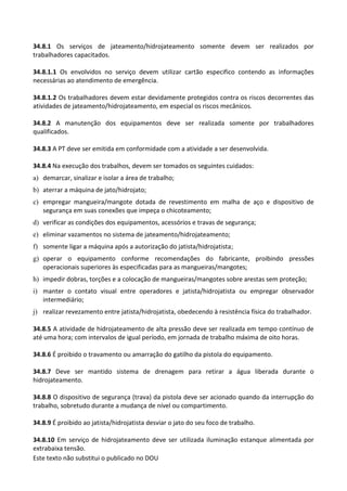Este texto não substitui o publicado no DOU
34.8.1 Os serviços de jateamento/hidrojateamento somente devem ser realizados por
trabalhadores capacitados.
34.8.1.1 Os envolvidos no serviço devem utilizar cartão especifico contendo as informações
necessárias ao atendimento de emergência.
34.8.1.2 Os trabalhadores devem estar devidamente protegidos contra os riscos decorrentes das
atividades de jateamento/hidrojateamento, em especial os riscos mecânicos.
34.8.2 A manutenção dos equipamentos deve ser realizada somente por trabalhadores
qualificados.
34.8.3 A PT deve ser emitida em conformidade com a atividade a ser desenvolvida.
34.8.4 Na execução dos trabalhos, devem ser tomados os seguintes cuidados:
a) demarcar, sinalizar e isolar a área de trabalho;
b) aterrar a máquina de jato/hidrojato;
c) empregar mangueira/mangote dotada de revestimento em malha de aço e dispositivo de
segurança em suas conexões que impeça o chicoteamento;
d) verificar as condições dos equipamentos, acessórios e travas de segurança;
e) eliminar vazamentos no sistema de jateamento/hidrojateamento;
f) somente ligar a máquina após a autorização do jatista/hidrojatista;
g) operar o equipamento conforme recomendações do fabricante, proibindo pressões
operacionais superiores às especificadas para as mangueiras/mangotes;
h) impedir dobras, torções e a colocação de mangueiras/mangotes sobre arestas sem proteção;
i) manter o contato visual entre operadores e jatista/hidrojatista ou empregar observador
intermediário;
j) realizar revezamento entre jatista/hidrojatista, obedecendo à resistência física do trabalhador.
34.8.5 A atividade de hidrojateamento de alta pressão deve ser realizada em tempo contínuo de
até uma hora; com intervalos de igual período, em jornada de trabalho máxima de oito horas.
34.8.6 É proibido o travamento ou amarração do gatilho da pistola do equipamento.
34.8.7 Deve ser mantido sistema de drenagem para retirar a água liberada durante o
hidrojateamento.
34.8.8 O dispositivo de segurança (trava) da pistola deve ser acionado quando da interrupção do
trabalho, sobretudo durante a mudança de nível ou compartimento.
34.8.9 É proibido ao jatista/hidrojatista desviar o jato do seu foco de trabalho.
34.8.10 Em serviço de hidrojateamento deve ser utilizada iluminação estanque alimentada por
extrabaixa tensão.
 