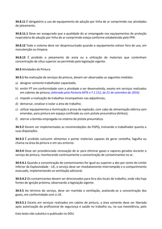 Este texto não substitui o publicado no DOU
34.8.11 É obrigatório o uso de equipamento de adução por linha de ar comprimido nas atividades
de jateamento.
34.8.11.1 Deve ser assegurado que a qualidade do ar empregado nos equipamentos de proteção
respiratória de adução por linha de ar comprimido esteja conforme estabelecido pelo PPR.
34.8.12 Todo o sistema deve ser despressurizado quando o equipamento estiver fora de uso, em
manutenção ou limpeza.
34.8.13 É proibido o jateamento de areia ou a utilização de materiais que contenham
concentração de sílica superior ao permitido pela legislação vigente.
34.9 Atividades de Pintura
34.9.1 Na realização de serviços de pintura, devem ser observadas as seguintes medidas:
a) designar somente trabalhador capacitado;
b) emitir PT em conformidade com a atividade a ser desenvolvida, exceto em serviços realizados
em cabines de pintura; (alterada pela Portaria MTb n.º 1.112, de 21 de setembro de 2016)
c) impedir a realização de trabalhos incompatíveis nas adjacências;
d) demarcar, sinalizar e isolar a área de trabalho;
e) utilizar equipamentos e iluminação à prova de explosão, com cabo de alimentação elétrica sem
emendas, para pintura em espaço confinado ou com pistola pneumática (Airless);
f) aterrar a bomba empregada no sistema de pistola pneumática.
34.9.2 Devem ser implementadas as recomendações da FISPQ, treinando o trabalhador quanto a
suas disposições.
34.9.3 É proibido consumir alimentos e portar materiais capazes de gerar centelha, fagulha ou
chama na área da pintura e em seu entorno.
34.9.4 Deve ser providenciada renovação de ar para eliminar gases e vapores gerados durante o
serviço de pintura, monitorando continuamente a concentração de contaminantes no ar.
34.9.4.1 Quando a concentração de contaminantes for igual ou superior a dez por cento do Limite
Inferior de Explosividade - LIE, o serviço deve ser imediatamente interrompido e o compartimento
evacuado, implementando-se ventilação adicional.
34.9.4.2 Os contaminantes devem ser direcionados para fora dos locais de trabalho, onde não haja
fontes de ignição próxima, observando a legislação vigente.
34.9.5 Ao término do serviço, deve ser mantida a ventilação, avaliando-se a concentração dos
gases, em conformidade com o LIE.
34.9.5.1 Exceto em serviços realizados em cabine de pintura, a área somente deve ser liberada
após autorização do profissional de segurança e saúde no trabalho ou, na sua inexistência, pelo
 